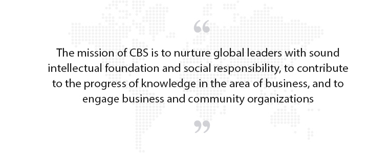 The mission of CBS is to nurture global leaders with sound
intellectual foundation and social responsibility, to contribute to the progress of knowledge in the area of business, and to engage business and community organizations